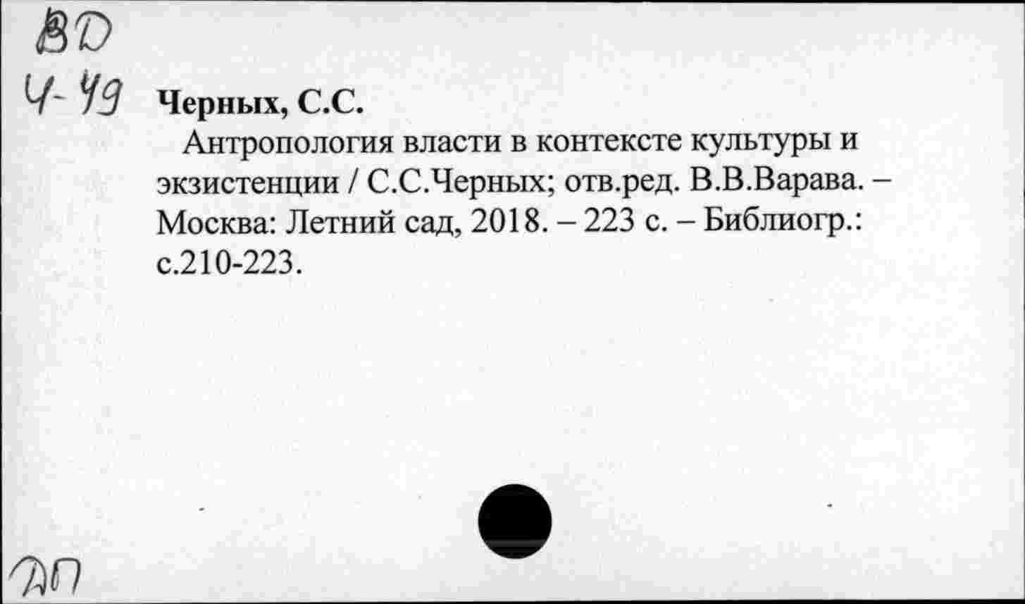 ﻿80
Ч~ УЗ Черных, С.С.
Антропология власти в контексте культуры и экзистенции / С.С.Черных; отв.ред. В.В.Варава. -Москва: Летний сад, 2018. - 223 с. - Библиогр.: с.210-223.
7)0